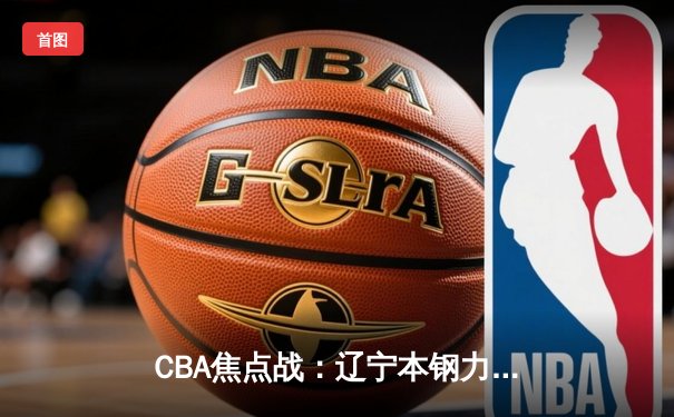 CBA焦点战：辽宁本钢力克广东华南虎，郭艾伦关键三分锁定胜局