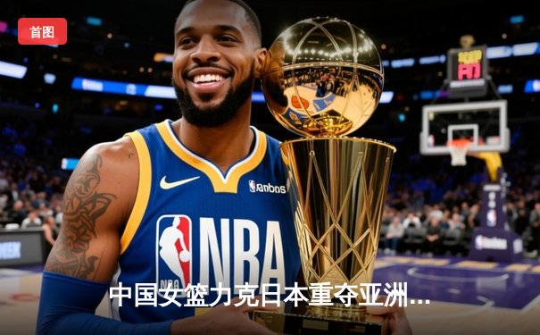 中国女篮力克日本重夺亚洲杯，韩旭全能发挥荣膺MVP