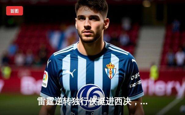 雷霆逆转独行侠挺进西决，亚历山大34分主宰关键时刻