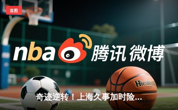 奇迹逆转！上海久事加时险胜辽宁本钢，王哲林独揽35分18篮板主宰内线