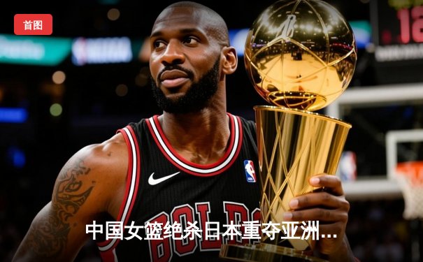 中国女篮绝杀日本重夺亚洲杯，韩旭23+15荣膺MVP