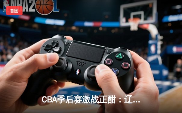 CBA季后赛激战正酣：辽宁本钢加时力克广东男篮，总比分2-1夺赛点