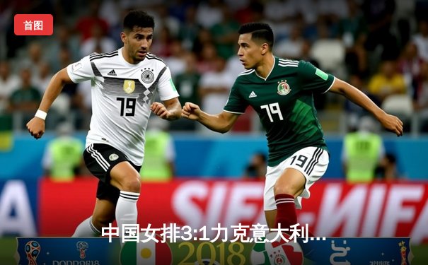 中国女排3:1力克意大利 张常宁关键局狂砍8分锁定胜局