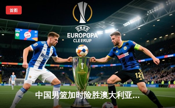 中国男篮加时险胜澳大利亚，周琦28+15主宰内线