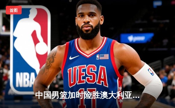 中国男篮加时险胜澳大利亚，周琦28+15主宰内线