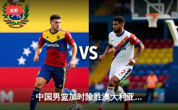 中国男篮加时险胜澳大利亚，周琦28+15主宰内线