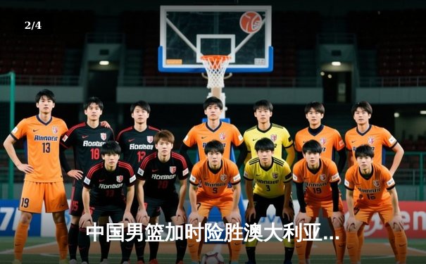 中国男篮加时险胜澳大利亚，周琦28+15主宰内线 - 2