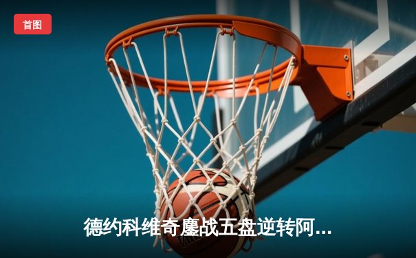 德约科维奇鏖战五盘逆转阿尔卡拉斯 第47次晋级大满贯四强创历史
