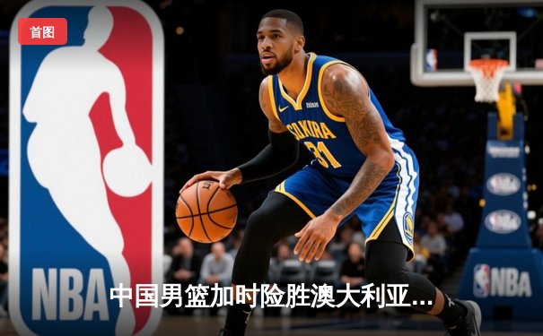 中国男篮加时险胜澳大利亚，周琦28+15统治内线，赵睿关键三分锁定胜局