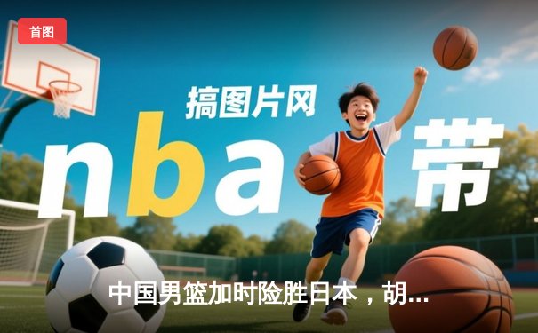 中国男篮加时险胜日本，胡金秋28+13主宰内线