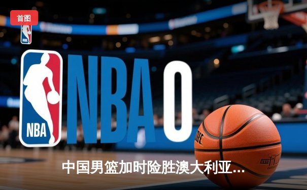 中国男篮加时险胜澳大利亚，周琦28+15统治内线，赵睿关键三分救主