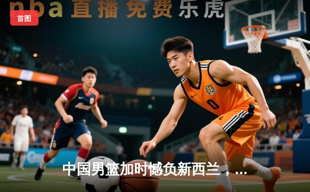 中国男篮加时憾负新西兰，张镇麟空砍27分难救主