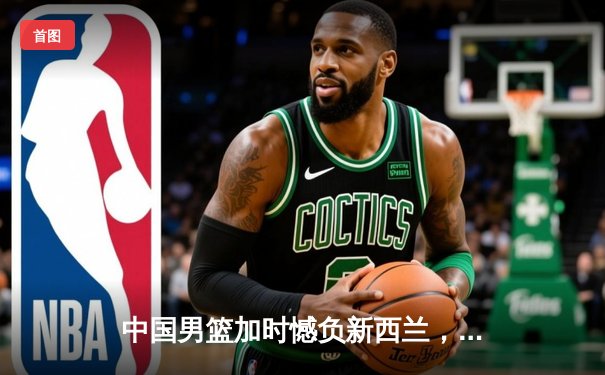 中国男篮加时憾负新西兰，张镇麟空砍27分难救主