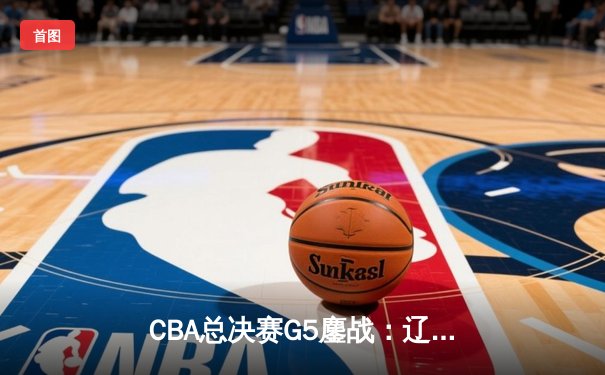 CBA总决赛G5鏖战：辽宁本钢加时逆转广东宏远 成功卫冕总冠军