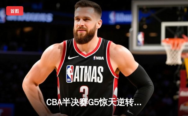 CBA半决赛G5惊天逆转！辽宁本钢加时险胜广东宏远晋级总决赛